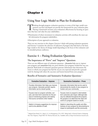 Using Your Logic Model to Plan for Evaluation
T
hinking through program evaluation questions in terms of the logic model com-
ponents you have developed can provide the framework for your evaluation plan.
Having a framework increases your evaluation’s effectiveness by focusing on ques-
tions that have real value for your stakeholders.
• Prioritization of where investment in evaluation activities will contribute the most use-
ful information for program stakeholders.
• Description of your approach to evaluation.
There are two exercises in this chapter; Exercise 4 deals with posing evaluation questions
and Exercise 5 examines the selection of indicators of progress that link back to the basic
logic model or the theory-of-change model depending on the focus of the evaluation and
its intended primary audiences.
Exercise 4 – Posing Evaluation Questions
The Importance of “Prove” and “Improve” Questions
There are two different types of evaluation questions – formative help you to improve
your program and summative help you prove whether your program worked the way you
planned. Both kinds of evaluation questions generate information that determines the
extent to which your program has had the success you expected and provide a ground-
work for sharing with others the successes and lessons learned from your program.
Benefits of Formative and Summative Evaluation Questions 3
Logic Model Development GuidePage 35
Chapter 4
Formative Evaluation – Improve
Provides information that helps you improve
your program. Generates periodic reports.
Information can be shared quickly.
Focuses most on program activities, out-
puts, and short-term outcomes for the pur-
pose of monitoring progress and making
mid-course corrections when needed.
Helpful in bringing suggestions for improve-
ment to the attention of staff.
Summative Evaluation – Prove
Generates information that can be used to
demonstrate the results of your program to
funders and your community.
Focuses most on program’s intermediate-
term outcomes and impact. Although data
may be collected throughout the program,
the purpose is to determine the value and
worth of a program based on results.
Helpful in describing the quality and effec-
tiveness of your program by documenting its
impact on participants and the community.
3
Adapted from Bond, S.L., Boyd, S. E., & Montgomery, D.L.(1997 Taking Stock: A Practical Guide to Evaluating
Your Own Programs, Chapel Hill, NC: Horizon Research, Inc. Available online at http://www.horizon-research.com.
 