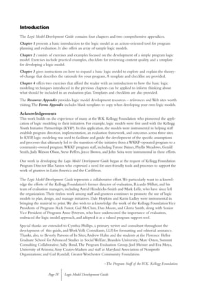 Introduction
The Logic Model Development Guide contains four chapters and two comprehensive appendices.
Chapter 1 presents a basic introduction to the logic model as an action-oriented tool for program
planning and evaluation. It also offers an array of sample logic models.
Chapter 2 consists of exercises and examples focused on the development of a simple program logic
model. Exercises include practical examples, checklists for reviewing content quality, and a template
for developing a logic model.
Chapter 3 gives instructions on how to expand a basic logic model to explore and explain the theory-
of-change that describes the rationale for your program.A template and checklist are provided.
Chapter 4 offers two exercises that afford the reader with an introduction to how the basic logic
modeling techniques introduced in the previous chapters can be applied to inform thinking about
what should be included in an evaluation plan.Templates and checklists are also provided.
The Resources Appendix provides logic model development resources – references and Web sites worth
visiting.The Forms Appendix includes blank templates to copy when developing your own logic models.
Acknowledgements
This work builds on the experience of many at the W.K. Kellogg Foundation who pioneered the appli-
cation of logic modeling to their initiatives. For example, logic models were first used with the Kellogg
Youth Initiative Partnerships (KYIP). In this application, the models were instrumental in helping staff
establish program direction, implementation, an evaluation framework, and outcomes across three sites.
In KYIP, logic modeling was used to facilitate and guide the development of the specific assumptions
and processes that ultimately led to the transition of the initiative from a WKKF-operated program to a
community-owned program.WKKF program staff, including Tyrone Baines, Phyllis Meadows, Gerald
Smith, Judy Watson Olson, Steve Peffers, Joyce Brown, and John Seita were instrumental in these efforts.
Our work in developing the Logic Model Development Guide began at the request of Kellogg Foundation
Program Director Blas Santos who expressed a need for user-friendly tools and processes to support the
work of grantees in Latin America and the Caribbean.
The Logic Model Development Guide represents a collaborative effort.We particularly want to acknowl-
edge the efforts of the Kellogg Foundation’s former director of evaluation, Ricardo Millett, and his
team of evaluation managers, including Astrid Hendricks-Smith and Mark Lelle, who have since left
the organization.Their tireless work among staff and grantees continues to promote the use of logic
models to plan, design, and manage initiatives. Dale Hopkins and Karin Ladley were instrumental in
bringing the material to print.We also wish to acknowledge the work of the Kellogg FoundationVice
Presidents of Programs Rick Foster, Gail McClure, Dan Moore, and Gloria Smith, along with Senior
Vice President of Programs Anne Petersen, who have underscored the importance of evaluation,
embraced the logic model approach, and adopted it as a valued program support tool.
Special thanks are extended to Cynthia Phillips, a primary writer and consultant throughout the
development of this guide, and WorkVolk Consultants, LLP, for formatting and editorial assistance.
Thanks, also, to Beverly Parsons of In Sites;Andrew Hahn and the students at the Florence Heller
Graduate School for Advanced Studies in Social Welfare, Brandeis University; Marc Osten, Summit
Consulting Collaborative; Sally Bond,The Program Evaluation Group; Joel Meister and Eva Moya,
University of Arizona;Amy Coates-Madsen and staff at Maryland Association of Nonprofit
Organizations; and Gail Randall, Greater Worchester Community Foundation.
–The Program Staff of the W.K. Kellogg Foundation
Logic Model Development GuidePage IV
 