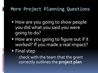 More Project Planning Questions
 How are you going to show people
you did what you said you were
going to do?
 How are you going to figure out if it
worked? If you made a real impact?
 Final step
 check with the team that the grant
correctly outlines the project plan
 