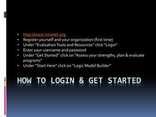 HOW TO LOGIN & GET STARTED
• http://www.innonet.org
• Register yourself and your organization (first time)
• Under “EvaluationTools and Resources” click “Login”
• Enter your username and password
• Under “Get Started” click on “Assess your strengths, plan & evaluate
programs”
• Under “Start Here” click on “Logic Model Builder”
 