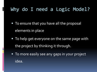 Why do I need a Logic Model?
 To ensure that you have all the proposal
elements in place
 To help get everyone on the same page with
the project by thinking it through.
 To more easily see any gaps in your project
idea.
 