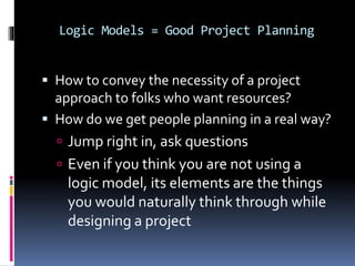 Logic Models = Good Project Planning
 How to convey the necessity of a project
approach to folks who want resources?
 How do we get people planning in a real way?
 Jump right in, ask questions
 Even if you think you are not using a
logic model, its elements are the things
you would naturally think through while
designing a project
 