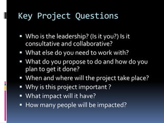 Key Project Questions
 Who is the leadership? (Is it you?) Is it
consultative and collaborative?
 What else do you need to work with?
 What do you propose to do and how do you
plan to get it done?
 When and where will the project take place?
 Why is this project important ?
 What impact will it have?
 How many people will be impacted?
 