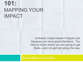 101:
MAPPING YOUR
IMPACT
Brandi Olson Consulting
Authentic impact doesn’t happen just
because you have good intentions. You
have to know where you are going to get
there—and not get lost along the way.
 