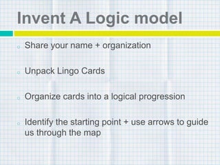 Invent A Logic model
o Share your name + organization
o Unpack Lingo Cards
o Organize cards into a logical progression
o Identify the starting point + use arrows to guide
us through the map
 