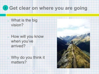 Get clear on where you are going
o What is the big
vision?
o How will you know
when you’ve
arrived?
o Why do you think it
matters?
2
 