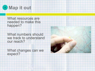 Map it out
What resources are
needed to make this
happen?
What numbers should
we track to understand
our reach?
What changes can we
expect?
4
 
