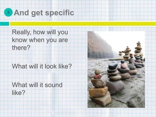 And get specific
Really, how will you
know when you are
there?
What will it look like?
What will it sound
like?
5
 