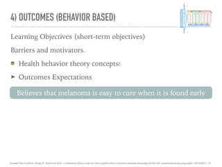 4) OUTCOMES (BEHAVIOR BASED)
Learning Objectives (short-term objectives)
Barriers and motivators.
Health behavior theory concepts:
➤ Outcomes Expectations
Believes that melanoma is easy to cure when it is found early
Example from Arnold M, Dejong W. Watch your back : A randomized efficacy study of a theory-guided website to promote melanoma knowledge and skin self- examination among young adults. 2016;0(0):1–14.
 