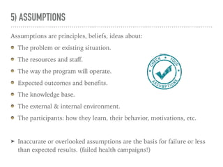 5) ASSUMPTIONS
Assumptions are principles, beliefs, ideas about:
The problem or existing situation.
The resources and staff.
The way the program will operate.
Expected outcomes and benefits.
The knowledge base.
The external & internal environment.
The participants: how they learn, their behavior, motivations, etc.
➤ Inaccurate or overlooked assumptions are the basis for failure or less
than expected results. (failed health campaigns!)
 