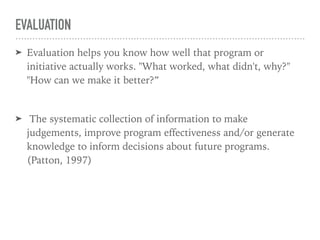 EVALUATION
➤ Evaluation helps you know how well that program or
initiative actually works. "What worked, what didn't, why?"
"How can we make it better?”
➤ The systematic collection of information to make
judgements, improve program effectiveness and/or generate
knowledge to inform decisions about future programs.
(Patton, 1997)
 