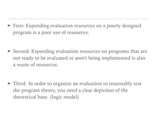 ➤ First: Expending evaluation resources on a poorly designed
program is a poor use of resources.
➤ Second: Expending evaluation resources on programs that are
not ready to be evaluated or aren't being implemented is also
a waste of resources.
➤ Third: In order to organize an evaluation to reasonably test
the program theory, you need a clear depiction of the
theoretical base. (logic model)
 