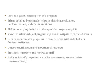 Provide a graphic description of a program
Brings detail to broad goals; helps in planning, evaluation,
implementation, and communications.
Makes underlying beliefs and theory of the program explicit.
show the relationship of program inputs and outputs to expected results.
Summarizes complex programs to communicate with stakeholders,
funders, audiences.
Guides prioritization and allocation of resources
Enhances teamwork and motivates staff
Helps to identify important variables to measure; use evaluation
resources wisely
 