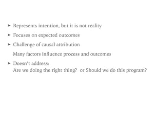 ➤ Represents intention, but it is not reality
➤ Focuses on expected outcomes
➤ Challenge of causal attribution
Many factors influence process and outcomes
➤ Doesn’t address:  
Are we doing the right thing? or Should we do this program?
 