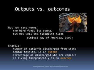 Universityof Wisconsin-Extension,Program DevelopmentandEvaluation
Outputs vs. outcomes
Not how many worms
the bird feeds its young,
but how well the fledgling flies
(United Way of America, 1999)
Example:
Number of patients discharged from state
mental hospital is an output
Percentage of discharged who are capable
of living independently is an outcome
 