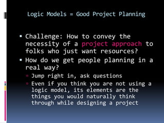 Logic Models = Good Project Planning
 Challenge: How to convey the
necessity of a project approach to
folks who just want resources?
 How do we get people planning in a
real way?
 Jump right in, ask questions
 Even if you think you are not using a
logic model, its elements are the
things you would naturally think
through while designing a project
 