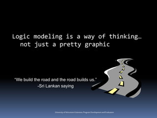 Universityof Wisconsin-Extension,Program DevelopmentandEvaluation
Logic modeling is a way of thinking…
not just a pretty graphic
“We build the road and the road builds us.”
-Sri Lankan saying
 