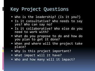 Key Project Questions
 Who is the leadership? (Is it you?)
 Is it consultative? Who needs to say
yes? Who can say no?
 Is it collaborative? Who else do you
need to work with?
 What do you propose to do and how do
you plan to get it done?
 When and where will the project take
place?
 Why is this project important?
 What impact will it have?
 Who and how many will it impact?
 