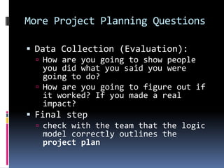 More Project Planning Questions
 Data Collection (Evaluation):
 How are you going to show people
you did what you said you were
going to do?
 How are you going to figure out if
it worked? If you made a real
impact?
 Final step
 check with the team that the logic
model correctly outlines the
project plan
 