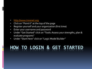 HOW TO LOGIN & GET STARTED
• http://www.innonet.org
• Click on “Point K” at the top of the page
• Register yourself and your organization (first time)
• Enter your username and password
• Under “Get Started” click on “Tools:Assess your strengths, plan &
evaluate programs”
• Under “Start Here” click on “Logic Model Builder”
 