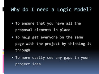 Why do I need a Logic Model?
 To ensure that you have all the
proposal elements in place
 To help get everyone on the same
page with the project by thinking it
through
 To more easily see any gaps in your
project idea
 