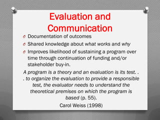 Evaluation and
Communication
O Documentation of outcomes
O Shared knowledge about what works and why
O Improves likelihood of sustaining a program over
time through continuation of funding and/or
stakeholder buy-in.
A program is a theory and an evaluation is its test. .
. to organize the evaluation to provide a responsible
test, the evaluator needs to understand the
theoretical premises on which the program is
based (p. 55).
Carol Weiss (1998)
 