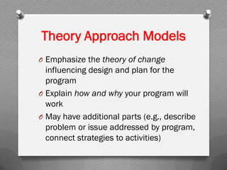 Theory Approach Models
O Emphasize the theory of change
influencing design and plan for the
program
O Explain how and why your program will
work
O May have additional parts (e.g., describe
problem or issue addressed by program,
connect strategies to activities)
 