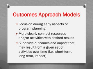 Outcomes Approach Models
O Focus on during early aspects of
program planning
O More clearly connect resources
and/or activities with desired results
O Subdivide outcomes and impact that
may result from a given set of
activities over time (i.e., short-term,
long-term, impact)
 