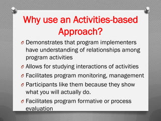 Why use an Activities-based
Approach?
O Demonstrates that program implementers
have understanding of relationships among
program activities
O Allows for studying interactions of activities
O Facilitates program monitoring, management
O Participants like them because they show
what you will actually do.
O Facilitates program formative or process
evaluation
 