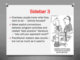 Sidebar 3
O Grantees usually know what they
want to do – “activity focused”
O Make explicit connections
between program activities and
related “best practice” literature
– “why will your approach work?”
O Practitioner wisdom also counts --
but not as much as it used to
 