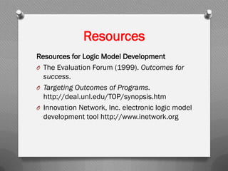 Resources
Resources for Logic Model Development
O The Evaluation Forum (1999). Outcomes for
success.
O Targeting Outcomes of Programs.
http://deal.unl.edu/TOP/synopsis.htm
O Innovation Network, Inc. electronic logic model
development tool http://www.inetwork.org
 