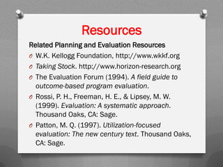Resources
Related Planning and Evaluation Resources
O W.K. Kellogg Foundation, http://www.wkkf.org
O Taking Stock. http://www.horizon-research.org
O The Evaluation Forum (1994). A field guide to
outcome-based program evaluation.
O Rossi, P. H., Freeman, H. E., & Lipsey, M. W.
(1999). Evaluation: A systematic approach.
Thousand Oaks, CA: Sage.
O Patton, M. Q. (1997). Utilization-focused
evaluation: The new century text. Thousand Oaks,
CA: Sage.
 