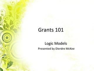 Grants 101 Logic Models  Presented by Dierdre McKee 