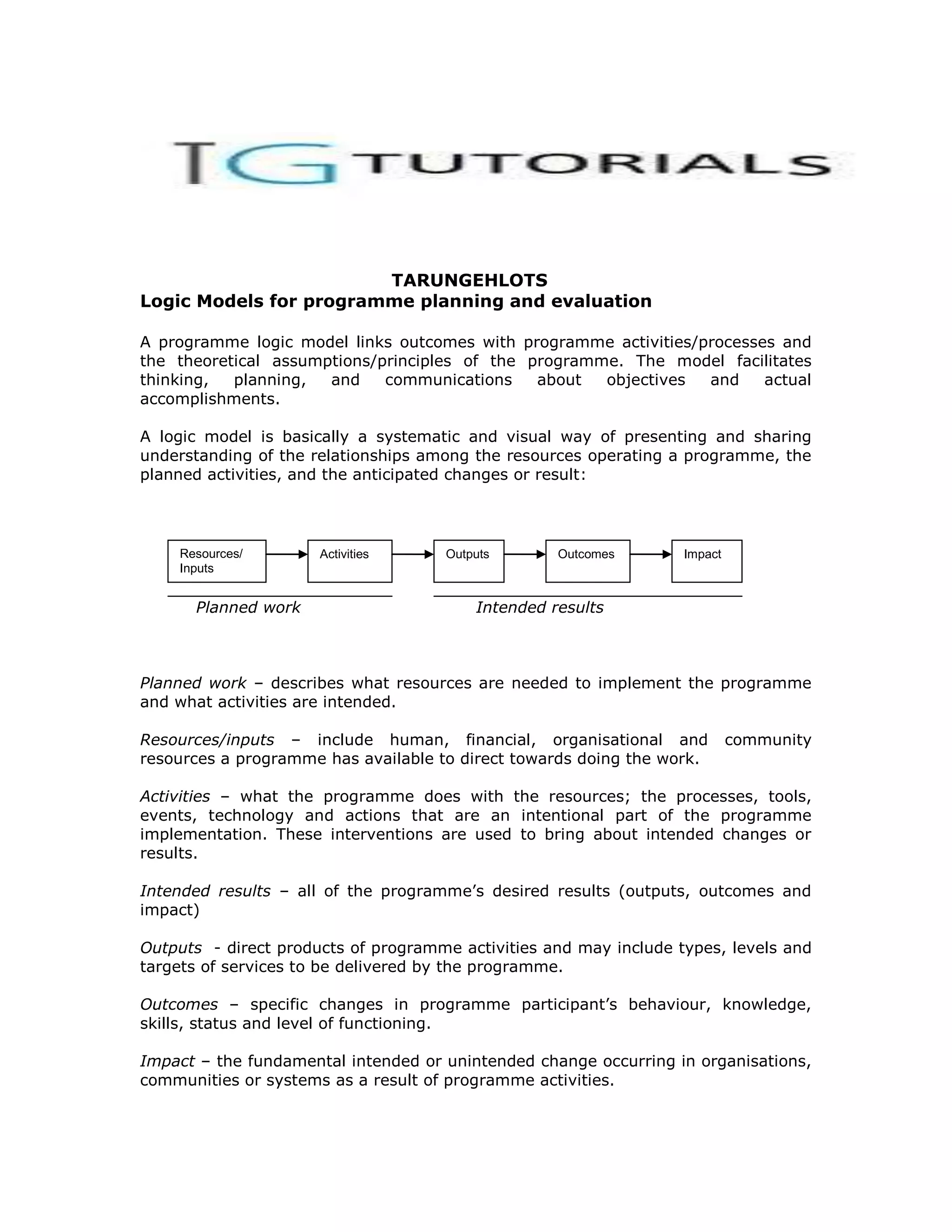 TARUNGEHLOTS
Logic Models for programme planning and evaluation

A programme logic model links outcomes with programme activities/processes and
the theoretical assumptions/principles of the programme. The model facilitates
thinking,  planning,  and    communications    about  objectives  and    actual
accomplishments.

A logic model is basically a systematic and visual way of presenting and sharing
understanding of the relationships among the resources operating a programme, the
planned activities, and the anticipated changes or result:




    Resources/        Activities     Outputs       Outcomes        Impact
    Inputs


      Planned work                       Intended results



Planned work – describes what resources are needed to implement the programme
and what activities are intended.

Resources/inputs – include human, financial, organisational and             community
resources a programme has available to direct towards doing the work.

Activities – what the programme does with the resources; the processes, tools,
events, technology and actions that are an intentional part of the programme
implementation. These interventions are used to bring about intended changes or
results.

Intended results – all of the programme’s desired results (outputs, outcomes and
impact)

Outputs - direct products of programme activities and may include types, levels and
targets of services to be delivered by the programme.

Outcomes – specific changes in programme participant’s behaviour, knowledge,
skills, status and level of functioning.

Impact – the fundamental intended or unintended change occurring in organisations,
communities or systems as a result of programme activities.
 