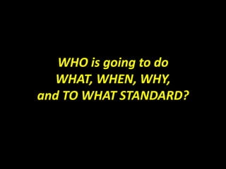 WHO is going to do
  WHAT, WHEN, WHY,
and TO WHAT STANDARD?
 
