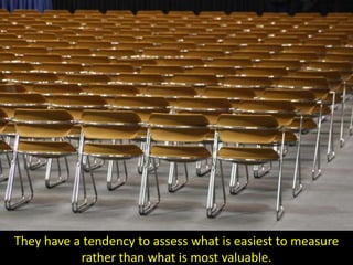 They have a tendency to assess what is easiest to measure
           rather than what is most valuable.
 