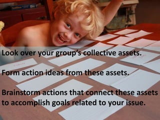 Look over your group’s collective assets.

Form action ideas from these assets.

Brainstorm actions that connect these assets
to accomplish goals related to your issue.
 