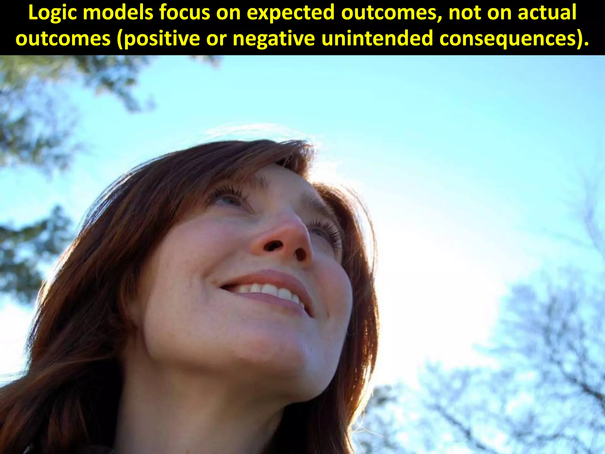 Logic models focus on expected outcomes, not on actual
outcomes (positive or negative unintended consequences).
 