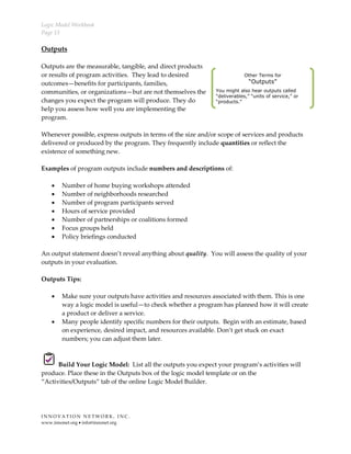 Logic Model Workbook
Page 13
I N N O V A T I O N N E T W O R K , I N C .
www.innonet.org • info@innonet.org
Outputs
Outputs are the measurable, tangible, and direct products
or results of program activities. They lead to desired
outcomes—benefits for participants, families,
communities, or organizations—but are not themselves the
changes you expect the program will produce. They do
help you assess how well you are implementing the
program.
Whenever possible, express outputs in terms of the size and/or scope of services and products
delivered or produced by the program. They frequently include quantities or reflect the
existence of something new.
Examples of program outputs include numbers and descriptions of:
• Number of home buying workshops attended
• Number of neighborhoods researched
• Number of program participants served
• Hours of service provided
• Number of partnerships or coalitions formed
• Focus groups held
• Policy briefings conducted
An output statement doesn’t reveal anything about quality. You will assess the quality of your
outputs in your evaluation.
Outputs Tips:
• Make sure your outputs have activities and resources associated with them. This is one
way a logic model is useful—to check whether a program has planned how it will create
a product or deliver a service.
• Many people identify specific numbers for their outputs. Begin with an estimate, based
on experience, desired impact, and resources available. Don’t get stuck on exact
numbers; you can adjust them later.
Build Your Logic Model: List all the outputs you expect your program’s activities will
produce. Place these in the Outputs box of the logic model template or on the
“Activities/Outputs” tab of the online Logic Model Builder.
Other Terms for
“Outputs”
You might also hear outputs called
“deliverables,” “units of service,” or
“products.”
 