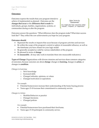 Logic Model Workbook
Page 14
I N N O V A T I O N N E T W O R K , I N C .
www.innonet.org • info@innonet.org
Outcomes
Outcomes express the results that your program intends to
achieve if implemented as planned. Outcomes are the
changes that occur or the difference that is made for
individuals, groups, families, organizations, systems, or
communities during or after the program.
Outcomes answer the questions: “What difference does the program make? What does success
look like?” They reflect the core achievements you hope for your program.
Outcomes should:
• Represent the results or impacts that occur because of program activities and services
• Be within the scope of the program’s control or sphere of reasonable influence, as well as
the timeframe you have chosen for your logic model
• Be generally accepted as valid by various stakeholders of the program
• Be phrased in terms of change
• Be measurable. (It may take work to translate them into measurable indicators.)
Types of Change: Organizations with diverse missions and services share common categories
of outcomes, because outcomes are about change: changes in learning, changes in action, or
changes in condition.
Changes in Learning:
o New knowledge
o Increased skills
o Changed attitudes, opinions, or values
o Changed motivation or aspirations
For example:
• Potential homeowners increase their understanding of the home buying process
• Teens ages 15-18 increase their commitment to community service.
Changes in Action:
o Modified behavior or practice
o Changed decisions
o Changed policies
For example:
• Potential homeowners have purchased their first home.
• Teens ages 15-18 participate in community service.
Other Terms for
“Outcomes”
You might also hear outcomes called
“results”, “impacts”, or “objectives”.
 
