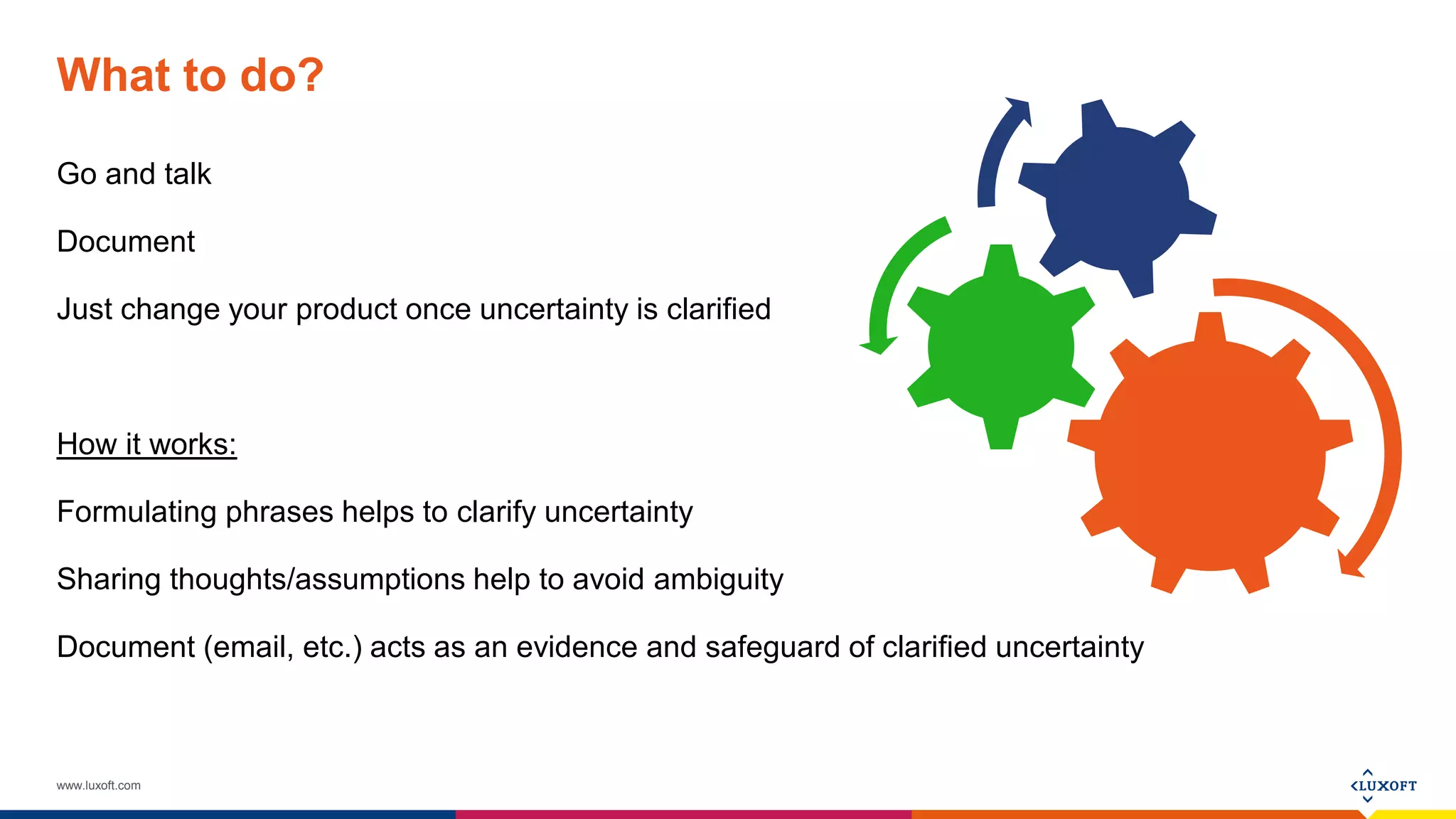 www.luxoft.com
What to do?
Go and talk
Document
Just change your product once uncertainty is clarified
How it works:
Formulating phrases helps to clarify uncertainty
Sharing thoughts/assumptions help to avoid ambiguity
Document (email, etc.) acts as an evidence and safeguard of clarified uncertainty
 