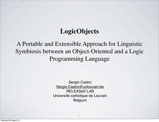 A Portable and Extensible Approach for Linguistic
Symbiosis between an Object-Oriented and a Logic
Programming Language
Sergio Castro
Sergio.Castro@uclouvain.be
RELEASeD LAB
Université catholique de Louvain
Belgium
1
LogicObjects
Monday 26 August 13
 
