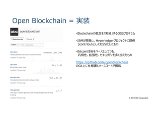 © 2016 IBM Corporation
Open Blockchain = 実装
・Blockchainの概念を「実装」するOSSプログラム
・IBMが開発し、Hyperledgerプロジェクトに提供
(contribute)してOSS化したもの
・Bitcoin技術をベースとしつつも、
汎用性、拡張性、セキュリティを多く加えたもの
https://github.com/openblockchain
のGit上に仕様書とソースコードが掲載
 