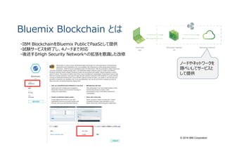 © 2016 IBM Corporation
Bluemix Blockchain とは
・IBM BlockchainをBluemix PublicでPaaSとして提供
・試験サービスを終了し、4ノードまで対応
・後述するHigh Security Networkへの拡張を意識した改修
ノードやネットワークを
隠ぺいしてサービスと
して提供
 