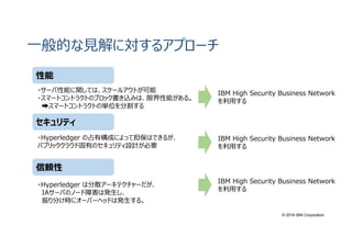 © 2016 IBM Corporation
一般的な⾒解に対するアプローチ
性能
セキュリティ
信頼性
・サーバ性能に関しては、スケールアウトが可能
・スマートコントラクトのブロック書き込みは、限界性能がある。
➡スマートコントラクトの単位を分割する
・Hyperledger の占有構成によって担保はできるが、
パブリッククラウド固有のセキュリティ設計が必要
・Hyperledger は分散アーキテクチャーだが、
IAサーバのノード障害は発生し、
振り分け時にオーバーヘッドは発生する。
IBM High Security Business Network
を利用する
IBM High Security Business Network
を利用する
IBM High Security Business Network
を利用する
 
