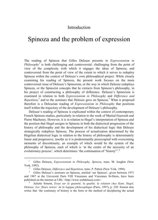 Introduction

   Spinoza and the problem of expression


The reading of Spinoza that Gilles Deleuze presents in Expressionism in
Philosophy1 is both challenging and controversial: challenging from the point of
view of the complexity with which it engages the ideas of Spinoza; and
controversial from the point of view of the extent to which it serves to redeploy
Spinoza within the context of Deleuze’s own philosophical project. While closely
examining his reading of Spinoza, the present work focuses on the more
controversial issue of Deleuze’s Spinozism, or the way in which Deleuze redeploys
Spinoza, or the Spinozist concepts that he extracts from Spinoza’s philosophy, in
his project of constructing a philosophy of difference. Deleuze’s Spinozism is
examined in relation to both Expressionism in Philosophy and Difference and
Repetition,2 and to the seminars that Deleuze gave on Spinoza.3 What is proposed
therefore is a Deleuzian reading of Expressionism in Philosophy that positions
itself within the trajectory of the development of Deleuze’s philosophy.
    Deleuze’s reading of Spinoza is explicated within the context of contemporary
French Spinoza studies, particularly in relation to the work of Martial Gueroult and
Pierre Macherey. However, it is in relation to Hegel’s interpretation of Spinoza and
the position that Hegel assigns to Spinoza in both the dialectical progression of the
history of philosophy and the development of his dialectical logic that Deleuze
strategically redeploys Spinoza. The process of actualization determined by the
Hegelian dialectical logic in relation to the history of philosophy is determinately
linear and progressive, insofar as it is predominantly preoccupied with overcoming
moments of discontinuity, an example of which would be the system of the
philosophy of Spinoza, each of which is ‘at the centre of the necessity of an
evolutionary process’, which determines ‘the continuation of “history”’.4

   1
        Gilles Deleuze, Expressionism in Philosophy, Spinoza, trans. M. Joughin (New
York, 1992).
    2
        Gilles Deleuze, Difference and Repetition, trans. P. Patton (New York, 1994).
    3
        Gilles Deleuze’s seminars on Spinoza, entitled ‘sur Spinoza’, given between 1971
and 1987 at the Université Paris VIII Vincennes and Vincennes St-Denis, have been
published on the internet at URL <http://www.webdeleuze.com>.
    4
        Juliette Simont, Essai sur la quantité, la qualité, la relation chez Kant, Hegel,
Deleuze. Les ‘fleurs noires’ de la logique philosophique (Paris, 1997), p. 230. Simont also
writes that ‘the continuity of history is the form or the method of deciphering the actual
 