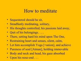 How to meditate Sequestered should he sit,  Steadfastly meditating, solitary, His thoughts controlled, his passions laid away, Quit of his belongings. . . . There, setting hard his mind upon The One, Restraining heart and senses, silent, calm, Let him accomplish Yoga [=union], and achieve Pureness of soul [Atman], holding immovable  Body and neck and head, his gaze absorbed Upon his nose-end . . .  