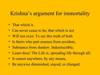Krishna’s argument for immortality That which is  Can never cease to be; that which is not Will not exist. To see this truth of both Is theirs who part essence from accident, Substance from shadow. Indestructible, Learn thou! The Life is, spreading life through all; It cannot anywhere, by any means, Be anywise diminished, stayed, or changed. 