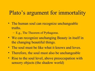 Plato’s argument for immortality The human soul can recognize unchangeable truths.  E.g., The Theorem of Pythagoras.  We can recognize unchanging Beauty in itself in the changing beautiful things.  The soul must be like what it knows and loves.  Therefore, the soul must also be unchangeable  Rise to the soul level, above preoccupation with sensory objects (the shadow world)  