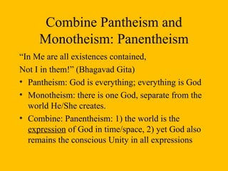 Combine Pantheism and Monotheism: Panentheism “ In Me are all existences contained, Not I in them!” (Bhagavad Gita) Pantheism: God is everything; everything is God Monotheism: there is one God, separate from the world He/She creates. Combine: Panentheism: 1) the world is the  expression  of God in time/space, 2) yet God also remains the conscious Unity in all expressions 